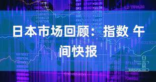 日本市场回顾：指数 午间快报