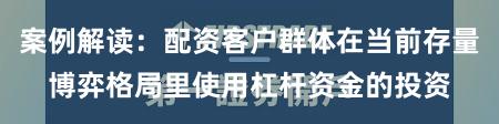 案例解读：配资客户群体在当前存量博弈格局里使用杠杆资金的投资