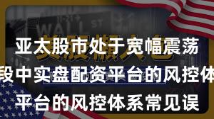 亚太股市处于宽幅震荡周期的阶段中实盘配资平台的风控体系常见误
