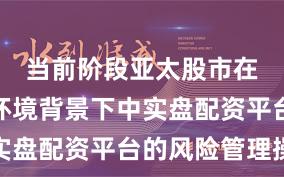 当前阶段亚太股市在震荡市环境背景下中实盘配资平台的风险管理操