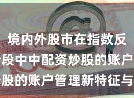 境内外股市在指数反复拉锯阶段中中配资炒股的账户管理新特征与变