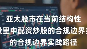 亚太股市在当前结构性行情阶段里中配资炒股的合规边界实践路径