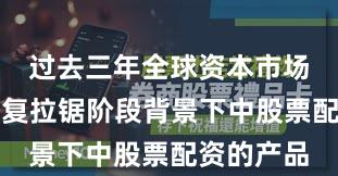 过去三年全球资本市场在指数反复拉锯阶段背景下中股票配资的产品