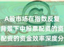 A股市场在指数反复拉锯阶段背景下中股票配资的资金效率深度分析